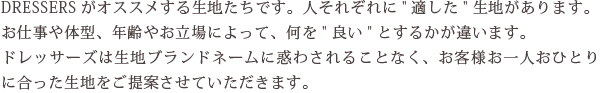 DRESSERSがオススメする生地たちです。人それぞれに“適した”生地があります。お仕事や体型、年齢やお立場によって、何を“良い”とするかが違います。ドレッサーズは生地ブランドネームに惑わされることなく、お客様お一人おひとりに合った生地をご提案させていただきます。